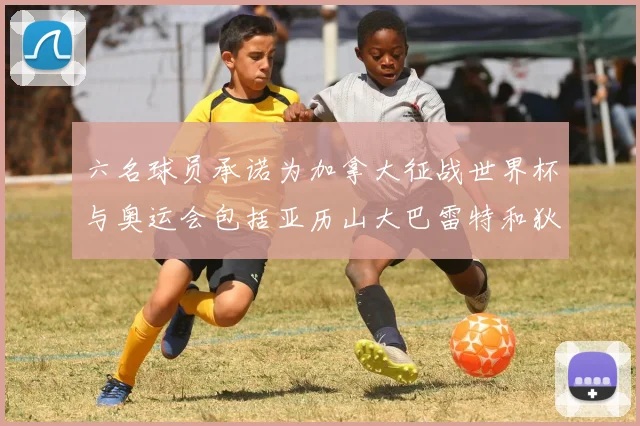 六名球员承诺为加拿大征战世界杯与奥运会包括亚历山大巴雷特和狄龙在内