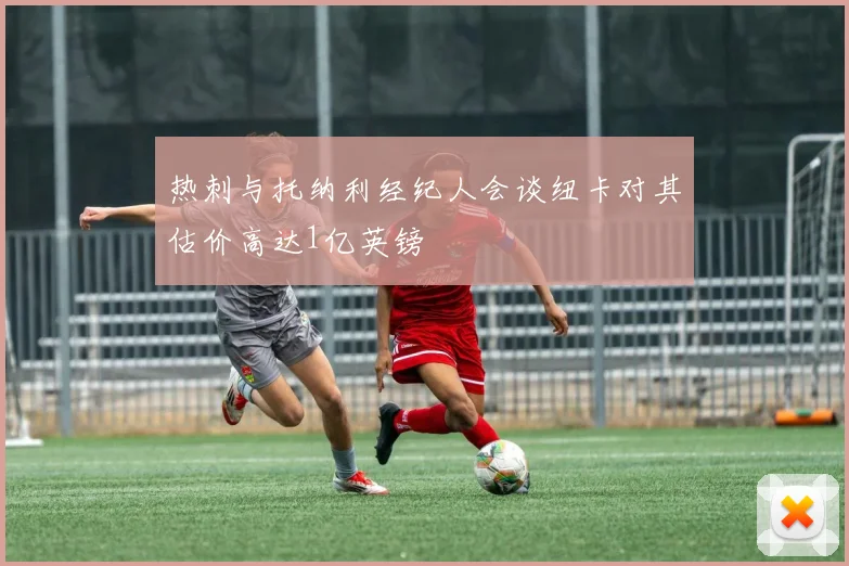 热刺与托纳利经纪人会谈纽卡对其估价高达1亿英镑