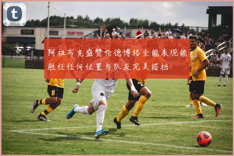 阿祖布克盛赞伦德博格全能表现能胜任任何位置与队友完美搭档