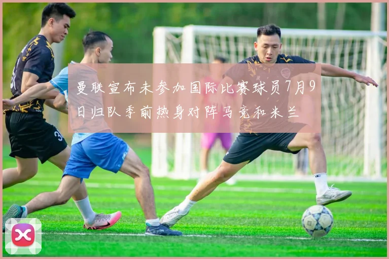 曼联宣布未参加国际比赛球员7月9日归队季前热身对阵马竞和米兰
