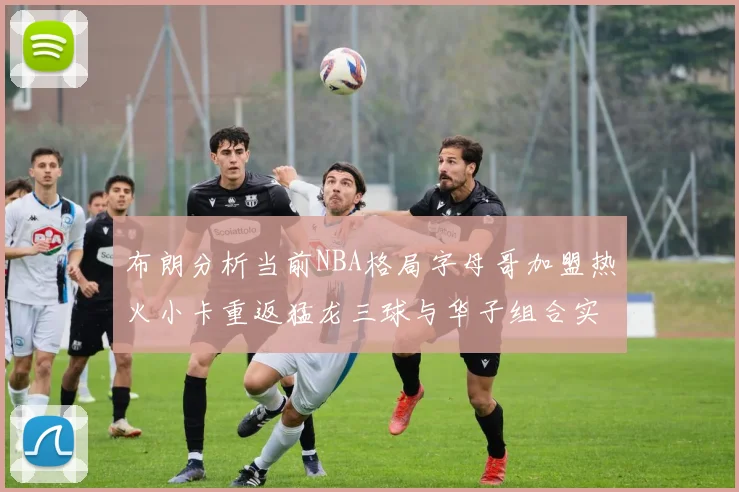 布朗分析当前NBA格局字母哥加盟热火小卡重返猛龙三球与华子组合实力强劲