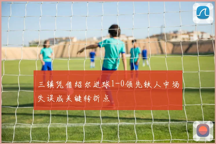 三镇凭借绍尔进球1-0领先铁人中场失误成关键转折点