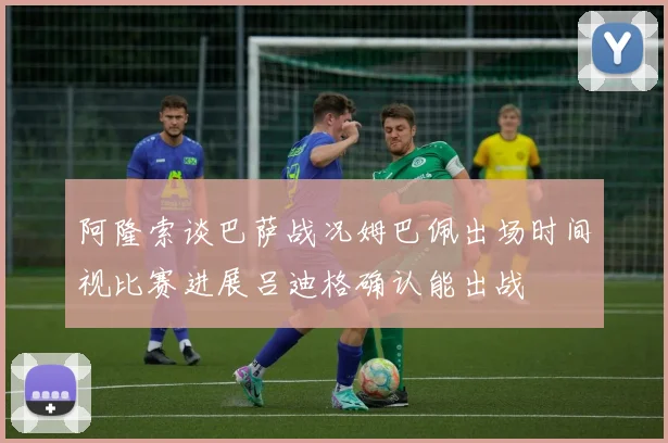 阿隆索谈巴萨战况姆巴佩出场时间视比赛进展吕迪格确认能出战