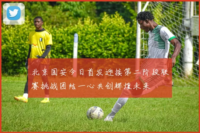 北京国安今日首发迎接第二阶段联赛挑战团结一心共创辉煌未来