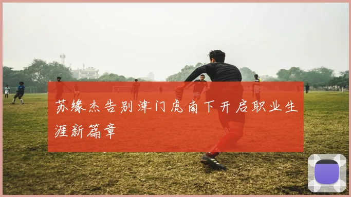 苏缘杰告别津门虎南下开启职业生涯新篇章