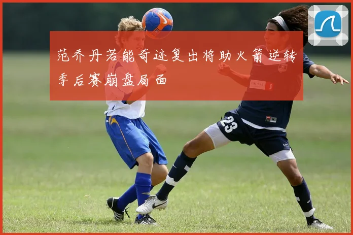 范乔丹若能奇迹复出将助火箭逆转季后赛崩盘局面