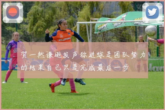 贺一然谦逊发声称进球是团队努力的结果自己只是完成最后一步
