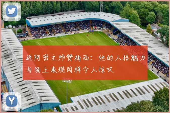 迈阿密主帅赞梅西：他的人格魅力与场上表现同样令人惊叹