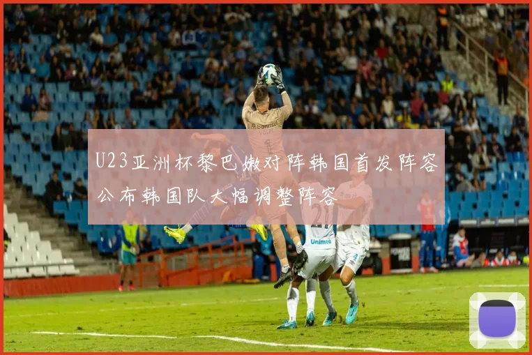 U23亚洲杯黎巴嫩对阵韩国首发阵容公布韩国队大幅调整阵容