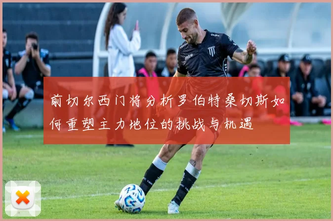 前切尔西门将分析罗伯特桑切斯如何重塑主力地位的挑战与机遇