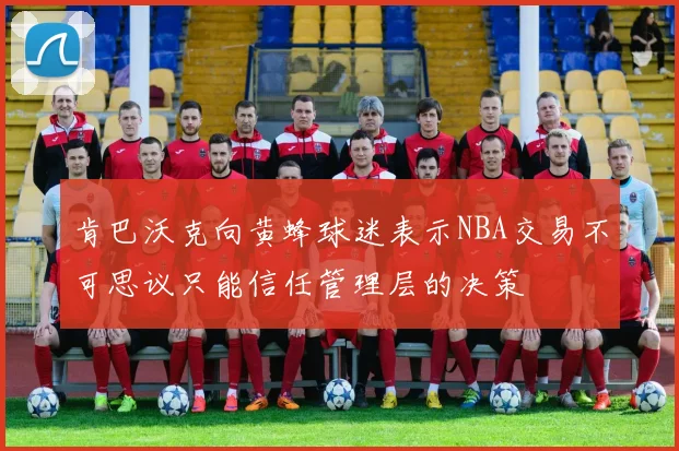 肯巴沃克向黄蜂球迷表示NBA交易不可思议只能信任管理层的决策