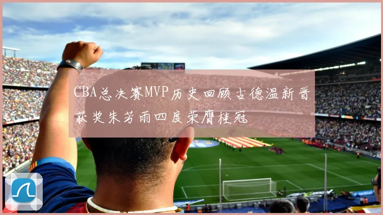 CBA总决赛MVP历史回顾古德温新晋获奖朱芳雨四度荣膺桂冠