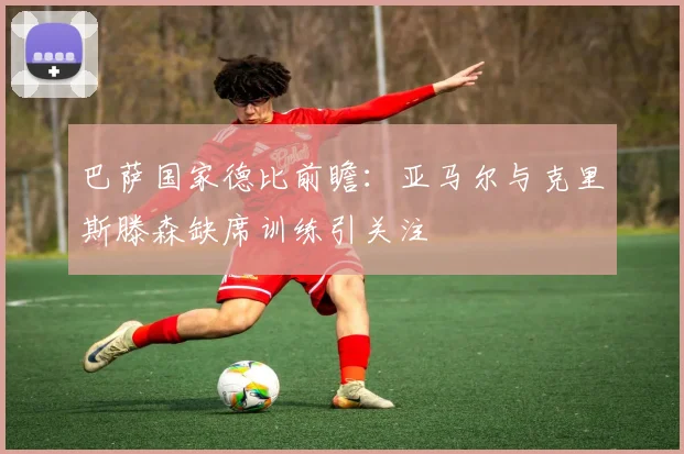 巴萨国家德比前瞻：亚马尔与克里斯滕森缺席训练引关注