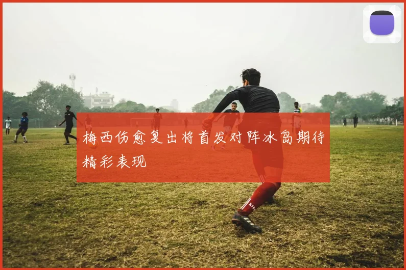 梅西伤愈复出将首发对阵冰岛期待精彩表现