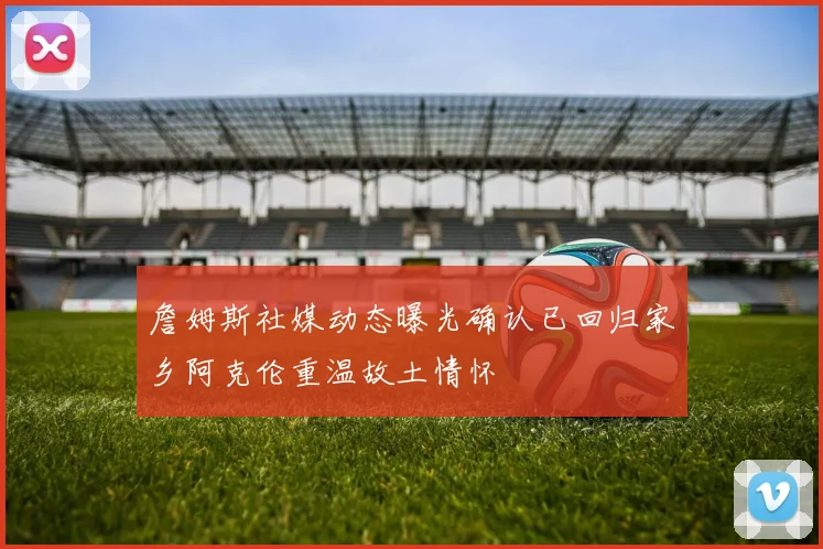 詹姆斯社媒动态曝光确认已回归家乡阿克伦重温故土情怀