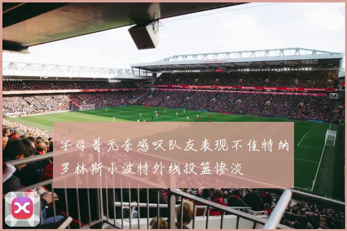 字母哥无奈感叹队友表现不佳特纳罗林斯小波特外线投篮惨淡