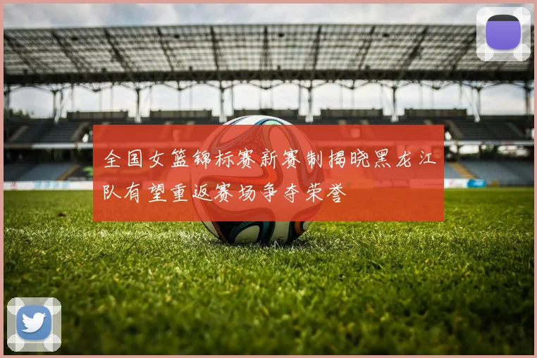 全国女篮锦标赛新赛制揭晓黑龙江队有望重返赛场争夺荣誉