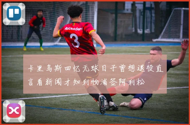 卡里乌斯回忆无球日子曾想退役直言看新闻才知利物浦签阿利松