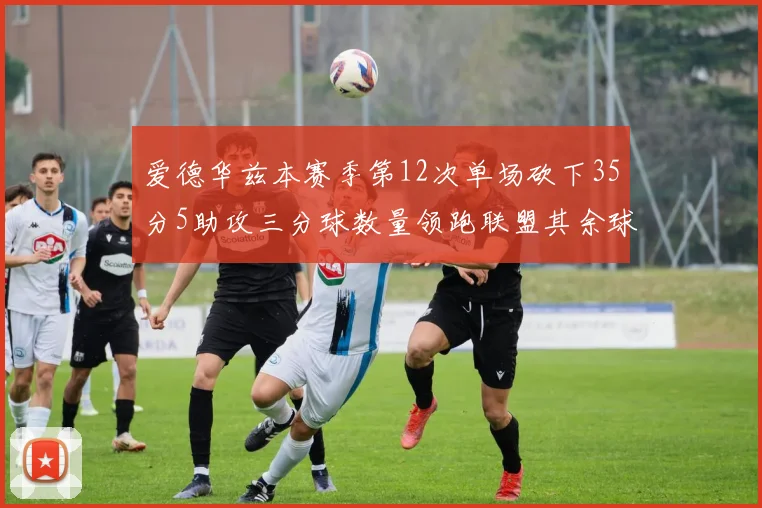 爱德华兹本赛季第12次单场砍下35分5助攻三分球数量领跑联盟其余球员最多仅8次