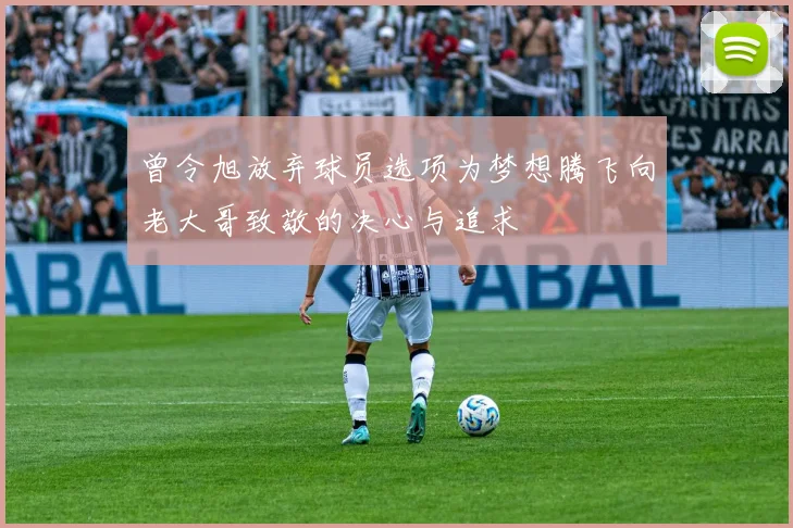 曾令旭放弃球员选项为梦想腾飞向老大哥致敬的决心与追求